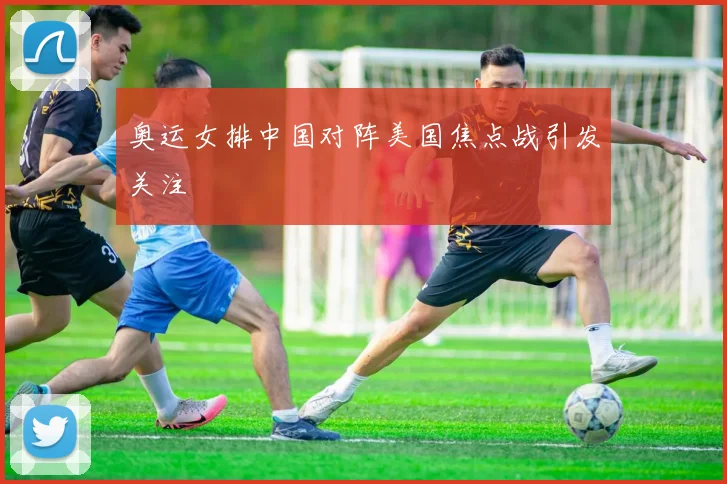 奥运女排中国对阵美国焦点战引发关注
