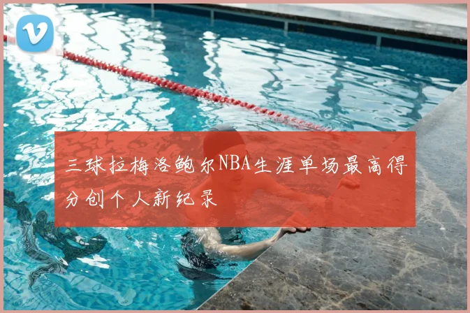 三球拉梅洛鲍尔NBA生涯单场最高得分创个人新纪录