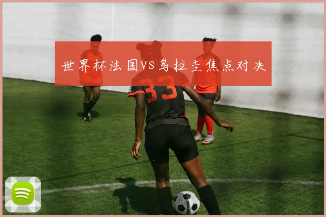 世界杯法国vs乌拉圭焦点对决