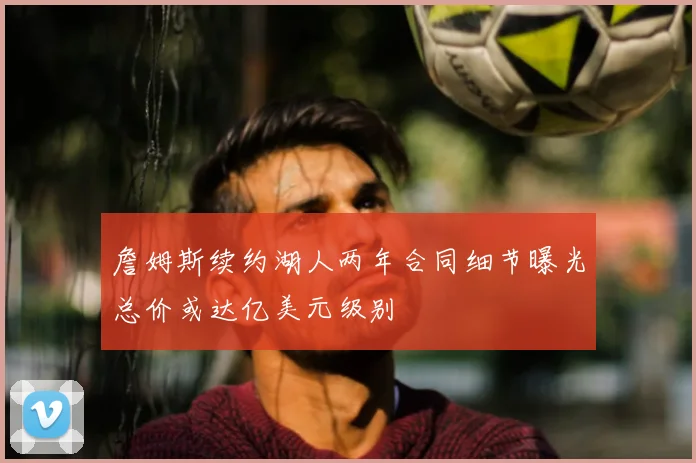 詹姆斯续约湖人两年合同细节曝光总价或达亿美元级别