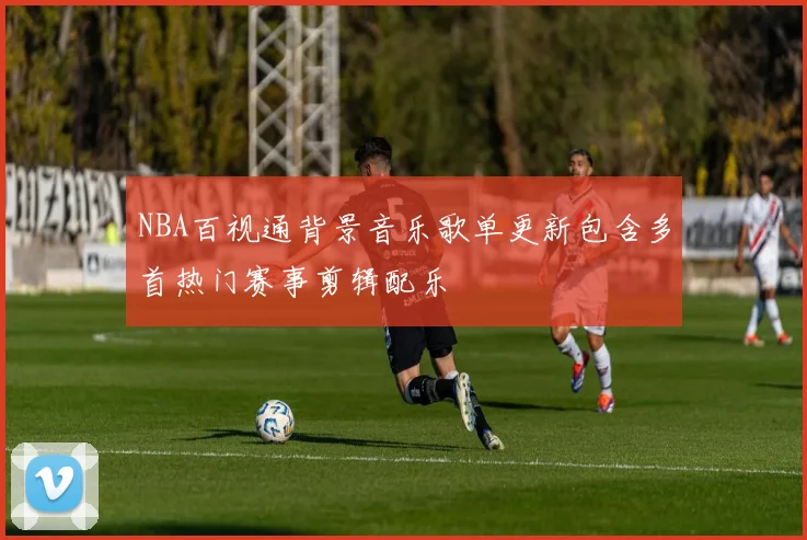 NBA百视通背景音乐歌单更新包含多首热门赛事剪辑配乐