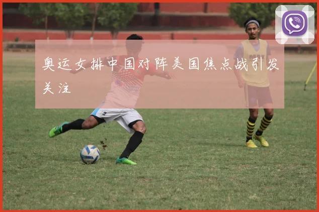 奥运女排中国对阵美国焦点战引发关注