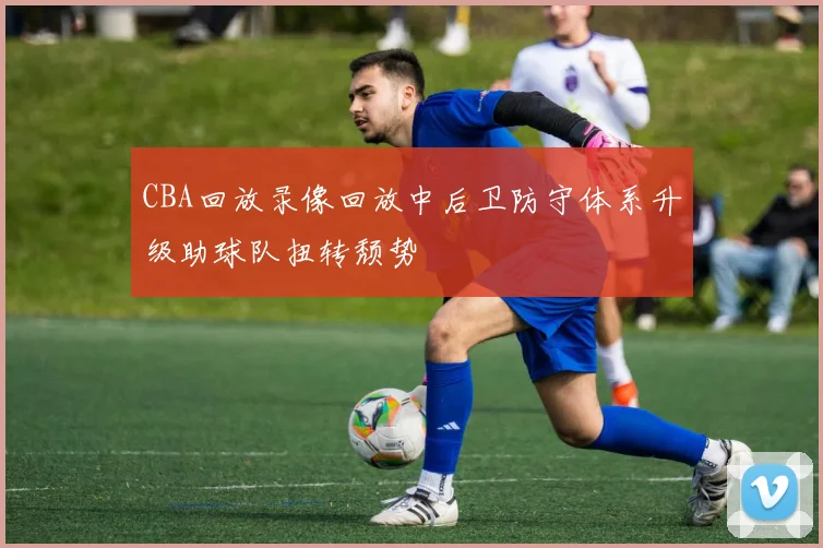 CBA回放录像回放中后卫防守体系升级助球队扭转颓势