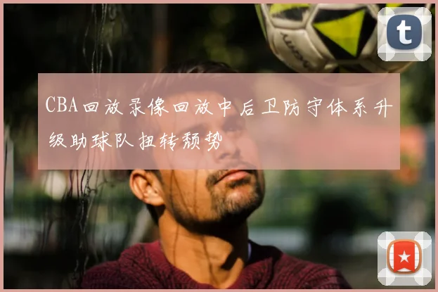 CBA回放录像回放中后卫防守体系升级助球队扭转颓势
