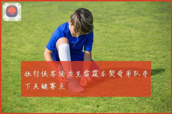 独行侠客场力克雷霆东契奇率队夺下关键赛点