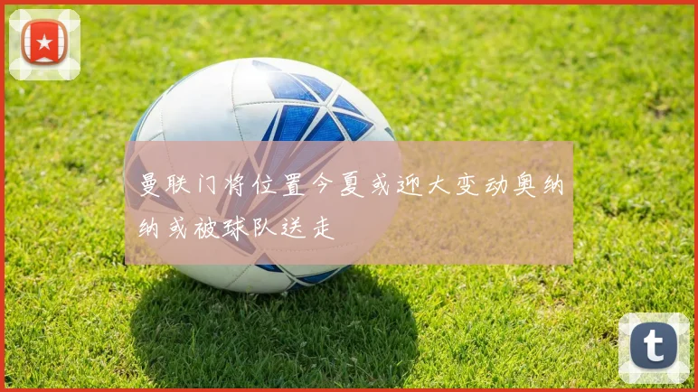 曼联门将位置今夏或迎大变动奥纳纳或被球队送走