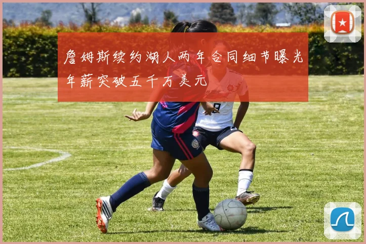 詹姆斯续约湖人两年合同细节曝光年薪突破五千万美元