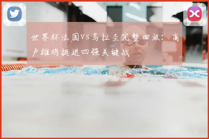 世界杯法国vs乌拉圭完整回放：高卢雄鸡挺进四强关键战