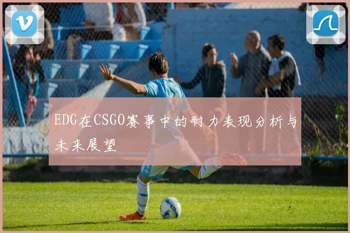 EDG在CSGO赛事中的耐力表现分析与未来展望