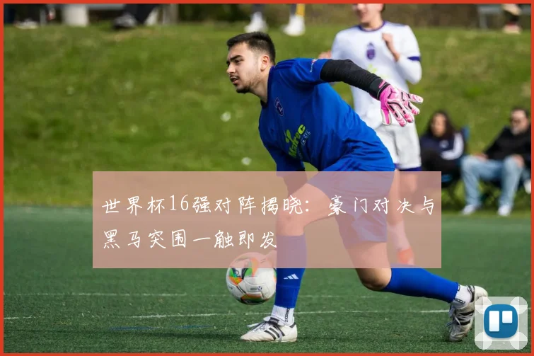 世界杯16强对阵揭晓:豪门对决与黑马突围一触即发