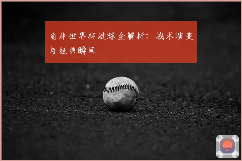 南非世界杯进球全解析：战术演变与经典瞬间