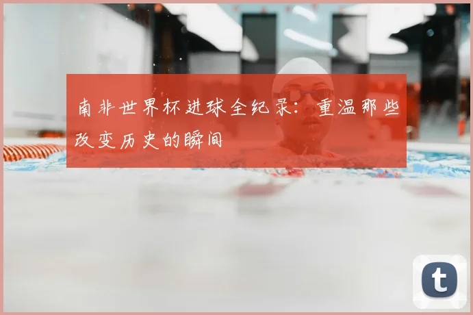 南非世界杯进球全纪录：重温那些改变历史的瞬间