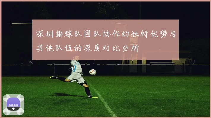 深圳排球队团队协作的独特优势与其他队伍的深度对比分析