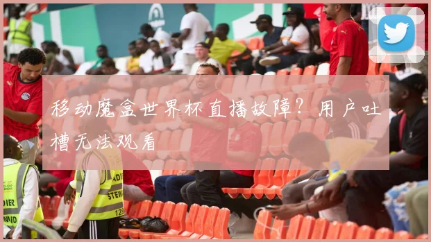 移动魔盒世界杯直播故障？用户吐槽无法观看