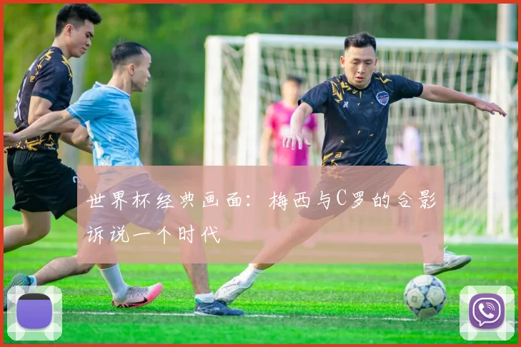 世界杯经典画面:梅西与C罗的合影诉说一个时代