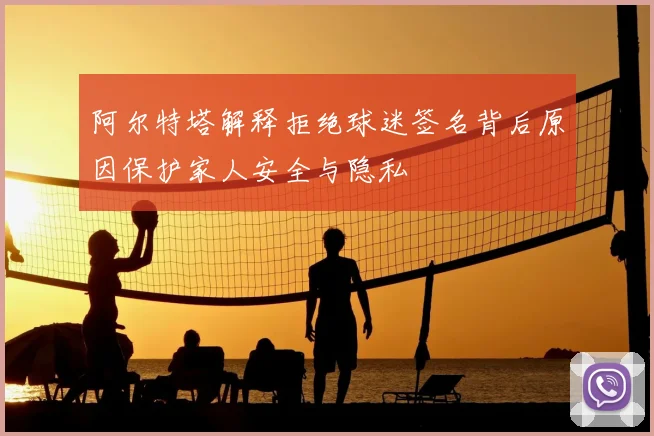 阿尔特塔解释拒绝球迷签名背后原因保护家人安全与隐私