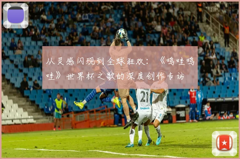 从灵感闪现到全球狂欢：《呜哇呜哇》世界杯之歌的深度创作专访