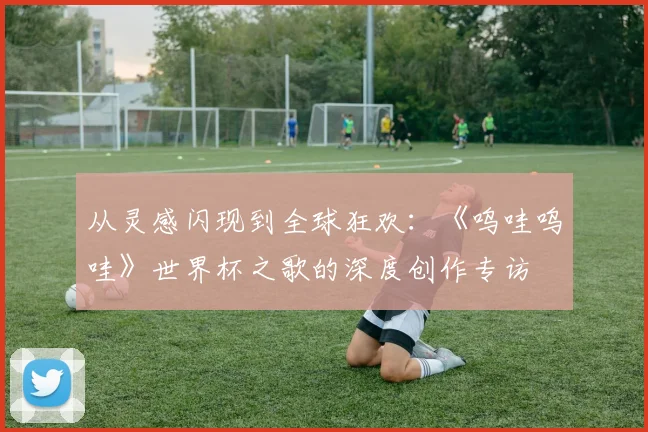 从灵感闪现到全球狂欢：《呜哇呜哇》世界杯之歌的深度创作专访