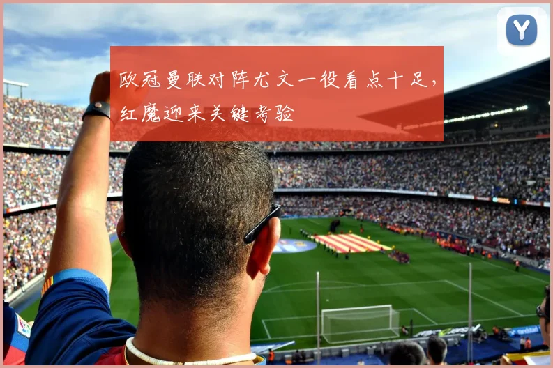 欧冠曼联对阵尤文一役看点十足，红魔迎来关键考验