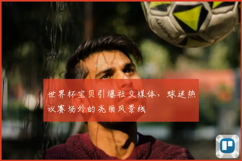 世界杯宝贝引爆社交媒体，球迷热议赛场外的亮丽风景线