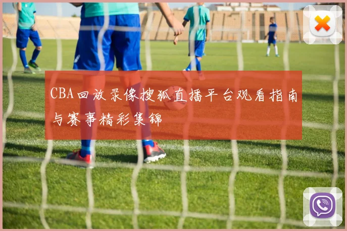 CBA回放录像搜狐直播平台观看指南与赛事精彩集锦