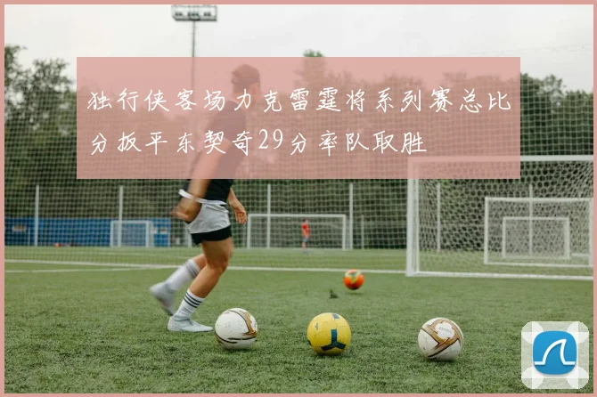 独行侠客场力克雷霆将系列赛总比分扳平东契奇29分率队取胜
