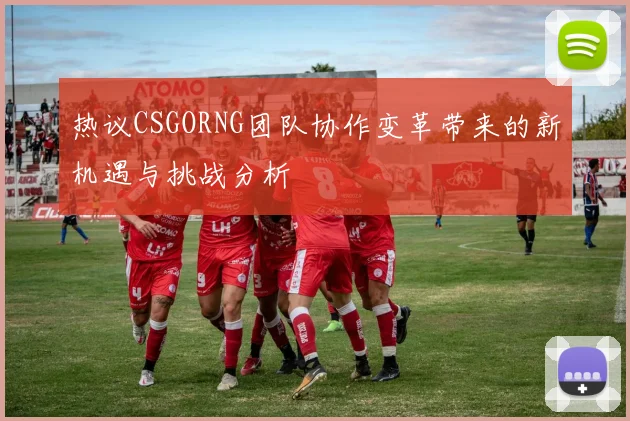 热议CSGORNG团队协作变革带来的新机遇与挑战分析