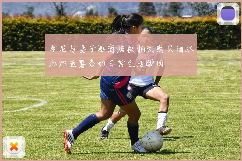 鲁尼与妻子逛商店被拍到购买酒水和炸鱼薯条的日常生活瞬间