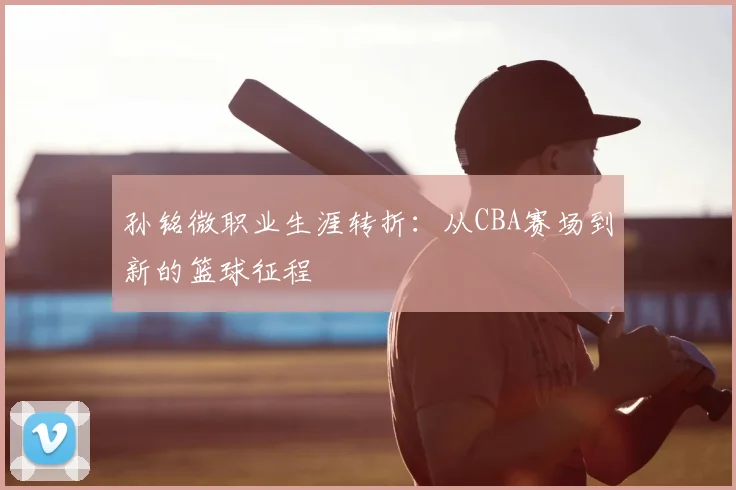 孙铭微职业生涯转折：从CBA赛场到新的篮球征程
