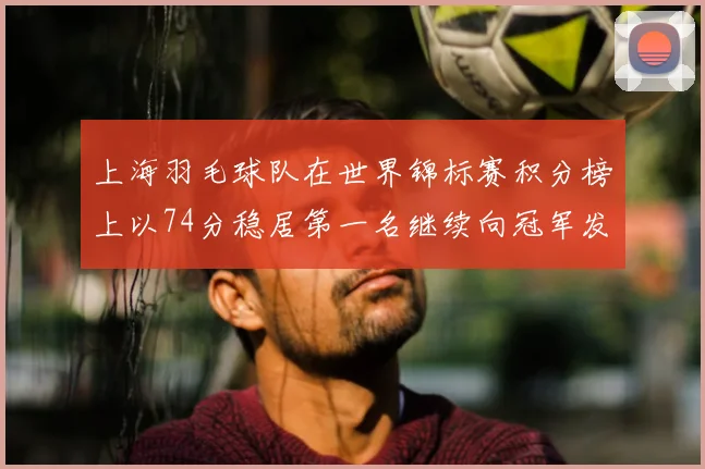 上海羽毛球队在世界锦标赛积分榜上以74分稳居第一名继续向冠军发起冲击