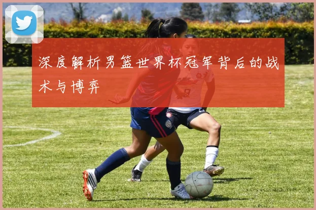 深度解析男篮世界杯冠军背后的战术与博弈