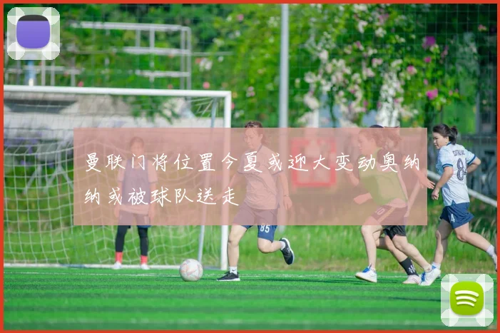 曼联门将位置今夏或迎大变动奥纳纳或被球队送走