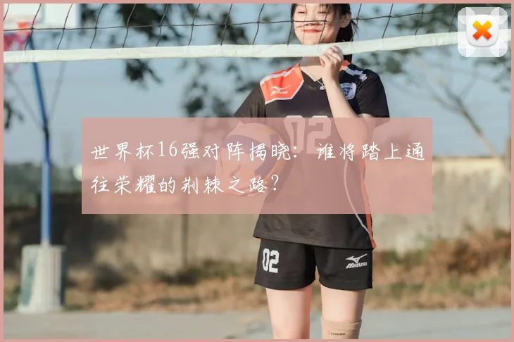 世界杯16强对阵揭晓：谁将踏上通往荣耀的荆棘之路？